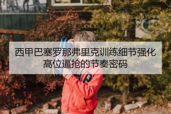 西甲巴塞罗那弗里克训练细节强化高位逼抢的节奏密码